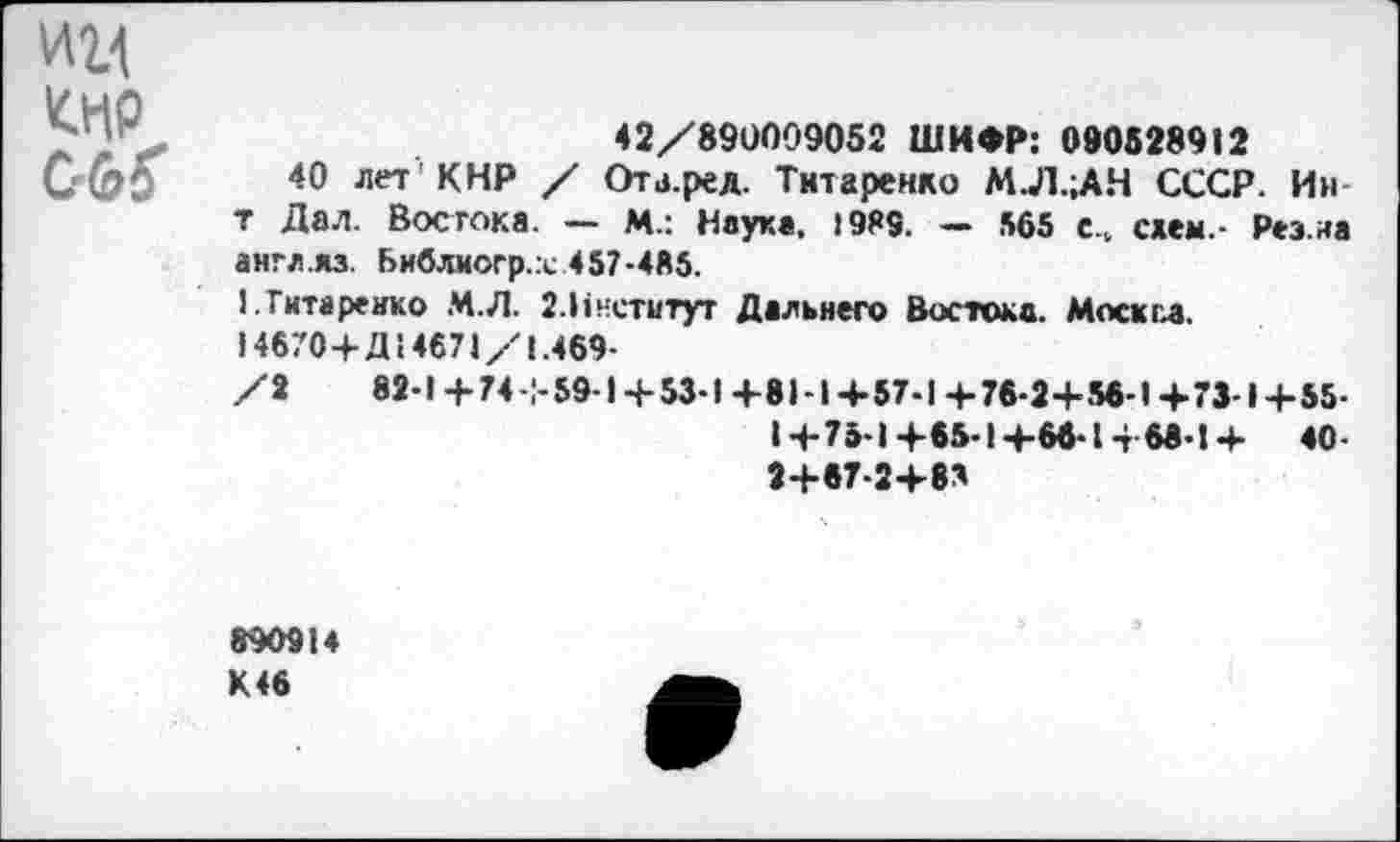 ﻿им Кир С6Г
42/890009052 ШИФР: 090828912
40 лет 'КНР / Ота.ред. Титаренко М.Л.;АН СССР. Ин-т Дал. Востока. — М.: Науке, 1989. — 565 с„ схем.- Рез.иа англ.яз. Библиогр.х 457-485.
1. Титаренко М.Л. 2.Ннетитут Дальнего Востока. Моск гл.
14670+Д14671/1.469-
/2	82-1 +74+59-1+53-1 +81-1+57-1 + 76-2+56-1+7М+55-
1+75-1+65-1+66-1+68-1+ 40-2+67-2+8*
890914 К46